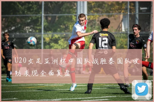 U20女足亚洲杯中国队战胜泰国队攻防表现全面复盘